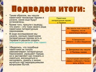 Таким образом, мы нашли памятники чеховским героям и узнали, какие еще будут установлены. Кроме того, пришли к выводу, что книги – это тоже своего рода памятники литературным персонажам. В ходе исследования мы узнали, сколько памятников литературным героям есть в Украине и решили создать  электронный каталог этих памятников . Убедились, что подобные памятники не только увековечивают литературных персонажей, украшают города, но и заставляют нас плакать и смеяться, восхищаться и негодовать, думать о жизни, мучиться над неразрешимыми вопросами бытия. Подведем итоги: Памятники  литературным героям  в Украине Мы нашли пока только  40 . Уверены, что их  значительно больше. В Запорожской области – 2 (оба в Бердянске) В Запорожье мы нашли 2 Поляны сказок Скульптурная композиция  «Дама с собачкой и Чехов»  есть  в Ялте 