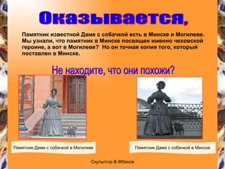 Памятник известной Даме с собачкой есть в Минске и Могилеве. Мы узнали, что памятник в Минске посвящен именно чеховской героине, а вот в Могилеве?  Но он точная копия того, который поставлен в Минске. Оказывается, Памятник Даме с собачкой в Могилеве Памятник Даме с собачкой в Минске Не находите, что они похожи? Скульптор В.Жбанов 