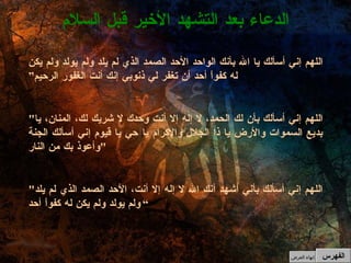 الدعاء بعد التشهد الأخير قبل السلام الفهرس إنهاء العرض اللهم إني أسألك يا الله بأنك الواحد الأحد الصمد الذي لم يلد ولم يولد ولم يكن له كفواً أحد أن تغفر لي ذنوبي إنك أنت الغفور الرحيم” " اللهم إني أسألك بأن لك الحمد، لا إله إلا أنت وحدك لا شريك لك، المنان، يا بديع السموات والأرض يا ذا الجلال والإكرام يا حي يا قيوم إني أسألك الجنة وأعوذ بك من النار "   " اللهم إني أسألك بأني أشهد أنك الله لا إله إلا أنت، الأحد الصمد الذي لم يلد ولم يولد ولم يكن له كفواً أحد ” 