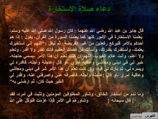 قال جابر بن عبد الله رضي الله عنهما  :  كان رسول الله صلى الله عليه وسلم، يُعلمنا الاستخارة في الأمور كلها كما يعلمُنا السورة من القرآن، يقول  :  إذا هم أحدكم بالأمر فليركع ركعتين من غير الفريضة، ثم ليقل  :" اللهم إني أستخيرك بعلمك، وأستقدرك بقدرتك، وأسألك من فضلك العظيم فإنك تقدِرُ ولا أقدِرُ، وتعلم ولا أعلم، وأنت علام الغيوب، اللهم إن كنت تعلم أن هذا الأمر  - يسمي حاجته -  خير لي في ديني ومعاشي وعاقبة أمري  - أو قال  : عاجلة وآجله -  فاقدره لي ويسره لي، ثم بارك لي فيه، وإن كنت تعلم أن هذا الأمر شر في ديني ومعاشي وعاقبة أمري  - أو قال  : عاجله وآجله -  فاصرفه عني واصرفني عنه، واقدر لي الخير حيث كان، ثم ارضني به” وما ندم من استخار الخالق، وشاور المخلوقين المؤمنين وتثبت في أمره، فقد قال سبحانه  { وَشَاوِرْهُمْ فِي الأَمْرِ فَإِذَا عَزَمْتَ فَتَوَكَّلْ عَلَى اللّهِ }  دعاء صلاة الاستخارة الفهرس إنهاء العرض 