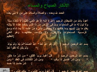 الحمد لله وحده ، والصلاة والسلام على من لا نبي بعده   أعوذ بالله من الشيطان الرجيم  { اللّهُ لاَ إِلَـهَ إِلاَّ هُوَ الْحَيُّ الْقَيُّومُ لاَ تَأْخُذُهُ سِنَةٌ وَلاَ نَوْمٌ لَّهُ مَا فِي السَّمَاوَاتِ وَمَا فِي الأَرْضِ مَن ذَا الَّذِي يَشْفَعُ عِنْدَهُ إِلاَّ بِإِذْنِهِ يَعْلَمُ مَا بَيْنَ أَيْدِيهِمْ وَمَا خَلْفَهُمْ وَلاَ يُحِيطُونَ بِشَيْءٍ مِّنْ عِلْمِهِ إِلاَّ بِمَا شَاء وَسِعَ كُرْسِيُّهُ السَّمَاوَاتِ وَالأَرْضَ وَلاَ يَؤُودُهُ حِفْظُهُمَا وَهُوَ الْعَلِيُّ الْعَظِيمُ }   بسم الله الرحمن الرحيم  { قُلْ هُوَ اللَّهُ أَحَدٌ * اللَّهُ الصَّمَدُ * لَمْ يَلِدْ وَلَمْ يُولَدْ  *  وَلَمْ يَكُن لَّهُ كُفُواً أَحَدٌ }   بسم الله الرحمن الرحيم  { قُلْ أَعُوذُ بِرَبِّ الْفَلَقِ  *  مِن شَرِّ مَا خَلَقَ  * وَمِن شَرِّ غَاسِقٍ إِذَا وَقَبَ  *  وَمِن شَرِّ النَّفَّاثَاتِ فِي الْعُقَدِ  *  وَمِن شَرِّ حَاسِدٍ إِذَا حَسَدَ }   بسم الله الرحمن الرحيم  { قُلْ أَعُوذُ بِرَبِّ النَّاسِ  *  مَلِكِ النَّاسِ  *  إِلَهِ النَّاسِ  * مِن شَرِّ الْوَسْوَاسِ الْخَنَّاسِ  *  الَّذِي يُوَسْوِسُ فِي صُدُورِ النَّاسِ  *  مِنَ الْجِنَّةِ وَالنَّاسِ } ( ثلاث مرات  ) الأذكار الصباح والمساء تابع  ... 