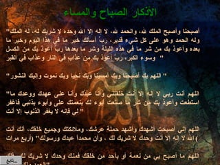 " أصبحنا وأصبح الملك لله، والحمد لله، لا إله إلا الله وحده لا شريك له، له الملك وله الحمد وهو على كل شيء قدير، ربِّ أسألك خير ما في هذا اليوم وخير ما بعده وأعوذ بك من شر ما في هذه الليلة وشر ما بعدها ربِّ أعوذ بك من الكسل وسوء الكبر، ربَّ أعوذ بك من عذابٍ في النار وعذاب في القبر "  " اللهم بك أصبحنا وبك أمسينا وبك نحيا وبك نموت وإليك النشور "  " اللهم أنت ربي لا إله إلا أنت خَلَقتني وأنا عَبْدُك وأنا على عهدك ووعدك ما استطعت وأعوذ بك من شر ما صنعت أبوء لك بنعمتك على وأبوء بذنبي فاغفر لي فإنه لا يغفر الذنوب إلا أنت "  اللهم إني أصبحت أشهدك وأشهد حملة عرشك، وملائكتك وجميع خلقك، أنك أنت الله لا إله إلا أنت وحدك لا شريك لك ، وأن محمداً عبدك ورسولك " ( أربع مرات ) اللهم ما أصبح بي من نعمة أو بأحد من خلقك فمنك وحدك لا شريك لك، فلك الحمد ولك الشكر " الأذكار الصباح والمساء تابع  ... 