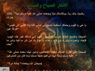 رضيت بالله رباً، وبالإسلام ديناً وبمحمد صلى الله عليه وسلم نبياً "  ( ثلاث مرات )   " يا حي يا قيوم برحمتك أستغيث أصلح لي شأني كُله ولا تَكِلْني إلى نفيس طرفة عين "   أصبحنا وأصبح الملك لله رب العالمين، اللهم إني أسألك خير هذه اليوم :  فتحه، ونصره، ونوره، وبركته، وهداه، وأعوذ بك من شر ما فيه وشر ما بعده "   " أصبحنا على فطرة الإسلام وكلمة الإخلاص، ودين نبيَّنا محمد صلى الله عليه وسلم وملَّة أبينا إبراهيم حنيفاً مسلماً وما كان من المشركين "   " سبحان الله وبحمده " ( مائة مرة )   " لا إله إلا الله وحده لا شريك له ،له الملك وله الحمد وهو على كل شيء قدير " ( عشر مرات ) ( أو مرة واحدة عند الكسل )  الأذكار الصباح والمساء تابع  ... 