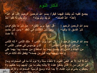 " يجمع كفيه ثم ينفث فيهما فيقرأ :  بسم الله الرحمن الرحيم  { قُلْ هُوَ اللَّهُ أَحَدٌ * اللَّهُ الصَّمَدُ * لَمْ يَلِدْ وَلَمْ يُولَدْ * وَلَمْ يَكُن لَّهُ كُفُواً أَحَدٌ } بسم الله الرحمن الرحيم  { قُلْ أَعُوذُ بِرَبِّ الْفَلَقِ * مِن شَرِّ مَا خَلَقَ * وَمِن شَرِّ غَاسِقٍ إِذَا وَقَبَ * وَمِن شَرِّ النَّفَّاثَاتِ فِي الْعُقَدِ  *  وَمِن شَرِّ حَاسِدٍ إِذَا حَسَدَ } بسم الله الرحمن الرحيم  { قُلْ أَعُوذُ بِرَبِّ النَّاسِ  *  مَلِكِ النَّاسِ  *  إِلَهِ النَّاسِ  * مِن شَرِّ الْوَسْوَاسِ الْخَنَّاسِ  *  الَّذِي يُوَسْوِسُ فِي صُدُورِ النَّاسِ  *  مِنَ الْجِنَّةِ وَالنَّاسِ } ثم يمسح بهما ما استطاع من جسده يبدأ بهما على رأسه ووجهه وما أقبل من جسده " ( يفعل ذلك ثلاث مرات ) { اللّهُ لاَ إِلَـهَ إِلاَّ هُوَ الْحَيُّ الْقَيُّومُ لاَ تَأْخُذُهُ سِنَةٌ وَلاَ نَوْمٌ لَّهُ مَا فِي السَّمَاوَاتِ وَمَا فِي الأَرْضِ مَن ذَا الَّذِي يَشْفَعُ عِنْدَهُ إِلاَّ بِإِذْنِهِ يَعْلَمُ مَا بَيْنَ أَيْدِيهِمْ وَمَا خَلْفَهُمْ وَلاَ يُحِيطُونَ بِشَيْءٍ مِّنْ عِلْمِهِ إِلاَّ بِمَا شَاء وَسِعَ كُرْسِيُّهُ السَّمَاوَاتِ وَالأَرْضَ وَلاَ يَؤُودُهُ حِفْظُهُمَا وَهُوَ الْعَلِيُّ الْعَظِيمُ } أذكار النوم تابع  ... 