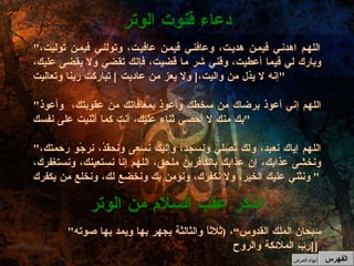 " اللهم اهدني فيمن هديت، وعافني فيمن عافيت، وتولني فيمن توليت، وبارك لي فيما أعطيت، وقني شر ما قضيت، فإنك تقضي ولا يقضى عليك، إنه لا يذل من واليت، [  ولا يعز من عاديت  ]  تباركت ربنا وتعاليت " " اللهم إني أعوذ برضاك من سخطك وأعوذ بمعافاتك من عقوبتك،  وأعوذ بك منك لا أحصي ثناء عليك، أنت كما أثنيت على نفسك " " اللهم إياك نعبد، ولك نُصلي ونسجد، وإليك نسعى ونحقدُ، نرجُو رحمتك، ونخشى عذابك، إن عذابك بالكافرين ملحق، اللهم إنا نستعينك، ونستغفرك، ونثني عليك الخير، ولا نكفرك، ونؤمن بك ونخضع لك، ونخلع من يكفرك "  دعاء قنوت الوتر " سبحان الملك القدوس“،  ( ثلاثاً والثالثة يجهر بها ويمد بها صوته  [ رب الملائكة والروح [   الذكر عقب السلام من الوتر الفهرس إنهاء العرض 