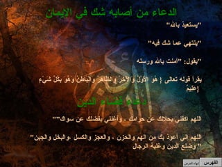 " يستعيذ بالله " " ينتهي عما شك فيه " يقول : " آمنت بالله ورسله " يقرأ قوله تعالى  {  هُوَ الْأَوَّلُ وَالْآخِرُ وَالظَّاهِرُ وَالْبَاطِنُ وَهُوَ بِكُلِّ شَيْءٍ عَلِيمٌ  }  الدعاء من أصابه شك في الإيمان " اللهم اكفني بحلالك عن حرامك ، وأغنني بفضلك عن سواك” " اللهم إني أعوذ بك من الهم والحزن ، والعجز والكسل ،والبخل والجبن وضلع الدين وغلبة الرجال "  دعاء قضاء الدين الفهرس إنهاء العرض 