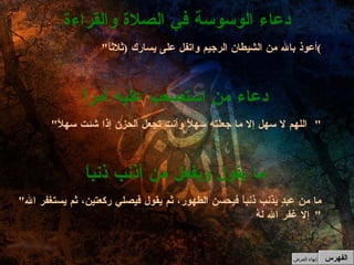 " أعوذ بالله من الشيطان الرجيم واتفل على يسارك  ( ثلاثاً ) دعاء الوسوسة في الصلاة والقراءة " اللهم لا سهل إلا ما جعلته سهلاً وأنت تجعل الحزن إذا شئت سهلاً "  دعاء من استصعب عليه أمراً " ما من عبدٍ يذنب ذنباً فيحسن الطهور، ثم يقول فيصلي ركعتين، ثم يستغفر الله إلا غفر الله لهُ "  ما يقول ويفعل من أذنب ذنباً الفهرس إنهاء العرض 