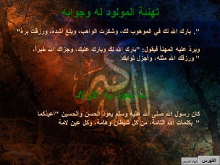 " بارك الله لك في الموهوب لك، وشكرت الواهب، وبلغ أشدهُ، ورزقت برهُ ". ويردُ عليه المهنأ فيقول : " بارك الله لك وبارك عليك، وجزاك الله خيراً، ورزقك الله مثله، وأجزل ثوابك "  تهنئة المولود له وجوابه الفهرس كان رسول الله صلى الله عليه وسلم يعوذ الحسن والحسين  " أعيذكما بكلمات الله التامة، من كل شيطان وهامة، وكل عينِ لامة "  ما يعوذ به الأولاد إنهاء العرض 