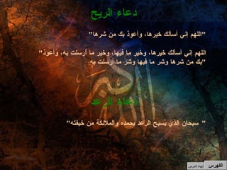 " اللهم إني أسألك خيرها، وأعوذ بك من شرها " " اللهم إني أسألك خيرها، وخير ما فيها، وخير ما أُرسلت به، وأعوذ بك من شرها وشر ما فيها وشر ما أرسلت به " دعاء الريح " سبحان الذي يُسبح الرعد بحمده والملائكة من خيفته "  دعاء الرعد الفهرس إنهاء العرض 