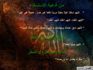 " اللهم اسقنا غيثاً مغيثاً مريئاً نافعاً غير ضار، عاجلاً غير آجل " " اللهم أغثنا، اللهم أغثنا اللهم أغثنا " " اللهم اسق عبادك وبهائمك، وانشر رحمتك وأحي بلدك الميت "  من أدعية الإستسقاء " اللهم صيِّباً نافعاً " الدعاء إذا نزل المطر " مُطرنا بفضل الله ورحمته "  الدعاء بعد نزول المطر الفهرس إنهاء العرض 