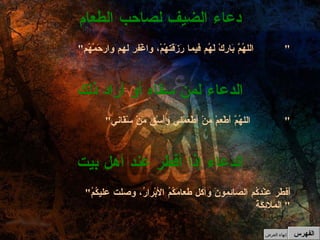 " اللهُمَّ بَارِكْ لَهُم فيما رَزَقتهْمْ، واغْفِر لهم وارحَمْهُم "  دعاء الضيف لصاحب الطعام " اللهُمَّ أَطْعِمْ مَنْ أطْعَمَني وأَسْقِ مَنْ سْقَاني "  الدعاء لمن سقاه أو أراد ذلك " أَفطَر عِنْدَكُم الصائِمونَ وأكل طعامَكُمُ الأبْرارُ، وصلت عليكُمُ الملائِكَةُ "  الدعاء إذا أفطر عند أهل بيت الفهرس إنهاء العرض 