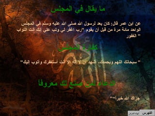 " جَزَاكَ الله خيراً“ الدعاء لمن صنع لك معروفاً " سبحانك اللهم وبحمدك، أشهد أن لا إله إلا أنت أستغفرك وأتوب إليك "  كفارة المجلس عن ابن عمر قال :  كان يعد لرسول الله صلى الله عليه وسلم في المجلس الواحد مائة مرة من قبل أن يقوم  " رب اغفر لي وتب علي إنك أنت التواب الغفور "  ما يقال في المجلس الفهرس إنهاء العرض 