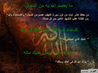 " بارك الله لك في أهلك ومالك "  الدعاء لمن عرض عليك ماله " أحبك الذي أحببتني لهُ "  الدعاء لمن قال إني أحبك في الله " من حفظ عشر آيات من أول سورة الكهف عصم من الدجال "  والاستعاذة بالله من الفتنة عقب التشهد الأخير من كل صلاة . ما يعصم الله به من الدجال الفهرس إنهاء العرض 