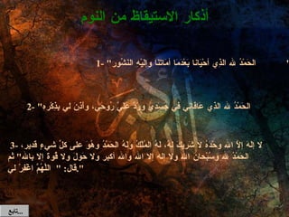   3-  لا إلَهَ إلاَّ الله وحْدَهُ لا شَرِيكَ لَهُ، لَهُ المُلْكُ ولَهُ الحَمْدُ وهُوَ على كلِّ شيءٍ قَدير، الحَمْدُ لله وسُبْحانَ الله ولا إله إلا الله والله أكبر ولا حَولَ ولا قُوةَ إلا بالله "  ثم قال : " اللَّهُمَّ اغْفِرْ لي ". أذكار الاستيقاظ من النوم 1- " الحَمْدُ لله الذِي أحْيَانا بَعْدَمَا أمَاتَنَا وإلَيْهِ النَشُور "  2- " الحَمْدُ لله الذِي عَافَانِي في جَسَدِي ورَدَّ عَلَيَّ رُوحِي، وأَذِنَ لي بِذِكْرهِ ". تابع  ... 