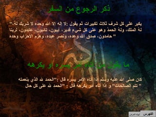 كان صلى الله عليه وسلم إذا أتاه الأمر يسره قال  :" الحمد لله الذي بنعمته تتم الصالحات "  و إذا أتاه أمر يكرهه قال  : " الحمد لله على كل حال "  ما يقول من أتاه أمر يسره أو يكرهه " يكبر على كل شرف ثلاث تكبيرات ثم يقول  : لا إله إلا الله وحده لا شريك لهُ، لهُ الملك، ولهُ الحمدُ وهو على كل شيءٍ قدير، آيبون، تائبون، عابدون، لربنا حامدون، صدق الله وعده، ونصر عبده، وهزم الأحزاب وحده "  ذكر الرجوع من السفر الفهرس إنهاء العرض 