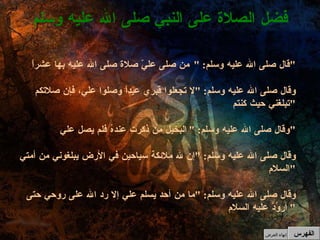 قال صلى الله عليه وسلم : " من صلى عليّ صلاة صلى الله عليه بها عشراً " وقال صلى الله عليه وسلم : " لا تجعلوا قبري عيداً وصلوا علي، فإن صلاتكم تبلغني حيث كنتم " وقال صلى الله عليه وسلم : " البخيل من ذكرت عندهُ فلم يصل علي " وقال صلى الله عليه وسلم : " إن لله ملائكة سياحين في الأرض يبلغوني من أمتي السلام " وقال صلى الله عليه وسلم : " ما من أحد يسلم علي إلا رد الله على روحي حتى أروُدَّ عليه السلام "  فضل الصلاة على النبي صلى الله عليه وسلم الفهرس إنهاء العرض 
