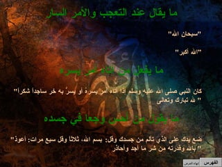 " كان النبي صلى الله عليه وسلم إذا أتاه أمر يسرهُ أو يسرُّ به خر ساجداً شكراً لله تبارك وتعالى "  ما يفعل من أتاه أمر يسره " سبحان الله " " الله أكبر “ ما يقال عند التعجب والأمر السار الفهرس " ضع يدك على الذي تألم من جسدك وقل :  بسم الله، ثلاثاً وقل سبع مرات :  أعوذ بالله وقدرته من شر ما أجد وأحاذر "  ما يقول من أحس وجعا في جسده إنهاء العرض 