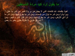 " أعوذ بكلمات الله التامات التي لا يجاوزهن بر ولا فاجر من شر ما خلق، وبرأ وذرأ ومن شر ما ينزل من السماء، ومن شر ما يعرج فيها، ومن شر ما ذرأ في الأرض، ومن شر ما يخرج منها، ومن شر فتن الليل والنهار، ومن شر كل طارق إلا طارقاً يطرق بخير يا رحمن "  ما يقول لرد كيد مردة الشياطين الفهرس إنهاء العرض 