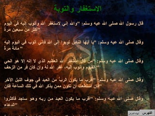 قال رسول الله صلى الله عيه وسلم : " والله إني لاستغفر الله وأتوب إليه في اليوم أكثر من سبعين مرة " وقال صلى الله عيه وسلم : " يا أيها الناس توبوا إلى الله فإني أتوب في اليوم إليه مائة مرةً " وقال صلى الله عيه وسلم : " من قال أستغفر الله العظيم الذي لا إله إلا هو الحي القيوم وأتوب إليه، غفر الله لهُ وإن كان فر من الزحف " وقال صلى الله عيه وسلم : " أقرب ما يكون الربُّ من العبد في جوف الليل الآخر فإن استطعت أن تكون ممن يذكر الله في تلك الساعة فكن " وقال صلى الله عيه وسلم : " أقرب ما يكون العبد من ربه وهو ساجد فأكثروا الدعاء " وقال صلى الله عيه وسلم : " إنه ليُغانُ على قلبي وإني لاستغفرُ الله في اليوم مائة مرة "  الاستغفار والتوبة الفهرس إنهاء العرض 