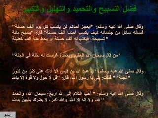 وقال صلى الله عيه وسلم : " أيعجز أحدكم أن يكسب كل يوم ألف حسنة "  فسأله سائل من جلسائه كيف يكسب أحدنا ألف حسنة؟ قال : " يسبح مائة تسبيحة، فيكتب له ألف حسنة أو يحط عنهُ ألف خطيئة " " من قال سبحان الله العظيم وبحمده غرست له نخلة في الجنة " وقال صلى الله عيه وسلم : " يا عبد الله بن قيس ألا أدلك على كنز من كنوز الجنة؟  "  فقلت :  بلى يا رسول الله، قال : " قل لا حول ولا قوة إلا بالله " وقال صلى الله عيه وسلم : " أحب الكلام إلى الله أربعٌ :  سبحان الله، والحمد لله، ولا إله إلا الله، والله أكبر، لا يضرك بأيهنَّ بدأت " فضل التسبيح والتحميد والتهليل والتكبير تابع  ... 