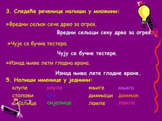 3. Следеће реченице напиши у множини:»Вредни сељак сече дрво за огрев.»Чује се бучна тестера.»Изнад њиве лети гладна врана.Вредни сељаци секу дрва за огрев.Чују се бучне тестере.  Изнад њива лете гладне вране.5. Напиши именице у једнини:	клупе                                    	 књиге   	столови                                 	 димњаци	сијалице 			     	 лампе	клупастосијалицакњигадимњаклампа