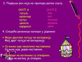 3. Подвуци реч која не припада датом скупу.СКУП АСКУП Бпасуљ		    		кромпир				купус					цвекла				карфиолзецвуклисицамедведсрне4. Следеће реченице напиши у једнини:» Моји другови путују на екскурзију.   Мој друг путује на екскурзију.» Са њима иде неколико наставника.   Са њим иде један наставник.»Прозори на вагонима су отворени.   Прозр на вагону је отворен.