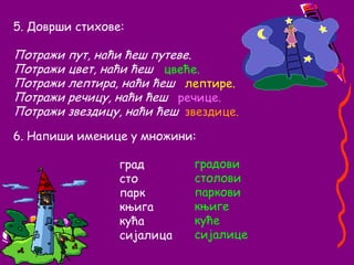 5. Доврши стихове:Потражи пут, наћи ћеш путеве.Потражи цвет, наћи ћешПотражи лептира, наћи ћешПотражи речицу, наћи ћешПотражи звездицу, наћи ћешцвеће.лептире.речице.звездице.6. Напиши именице у множини:				град                     				сто				парк				књига				кућа				сијалицаградовистоловипарковикњигекућесијалице