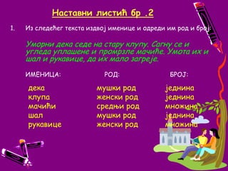 Наставни листић бр .2Из следећег текста издвој именице и одреди им род и број:Уморни дека седе на стару клупу. Сагну се и угледа уплашене и промрзле мачиће. Умота их и шал и рукавице, да их мало загреје. ИМЕНИЦА:                       РОД:   		БРОЈ:дека			мушки род		једнинаклупа			женски род		једнинамачићи		средњи род		множинашал			мушки род		једнинарукавице		женски род		множина