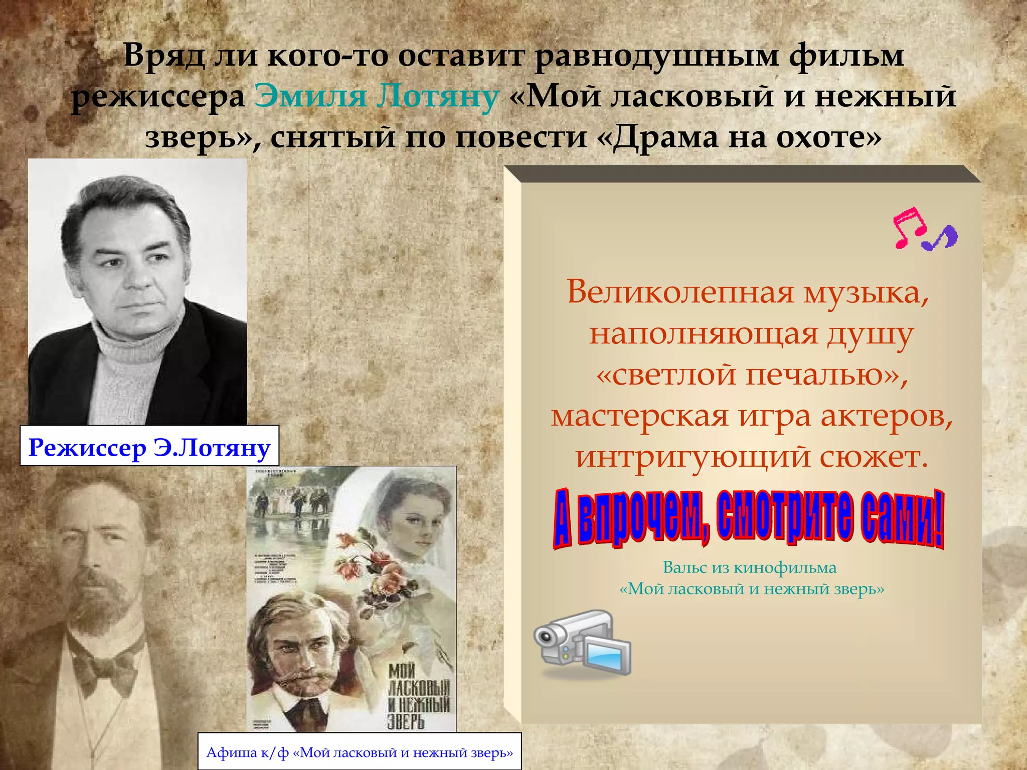 Вряд ли кого-то оставит равнодушным фильм режиссера  Эмиля  Лотяну   «Мой ласковый и нежный зверь», снятый по повести «Драма на охоте» Великолепная музыка,  наполняющая душу «светлой печалью», мастерская игра актеров, интригующий сюжет. Вальс из кинофильма  «Мой ласковый и нежный зверь» А впрочем, смотрите сами! Режиссер Э.Лотяну Афиша к/ф «Мой ласковый и нежный зверь» 