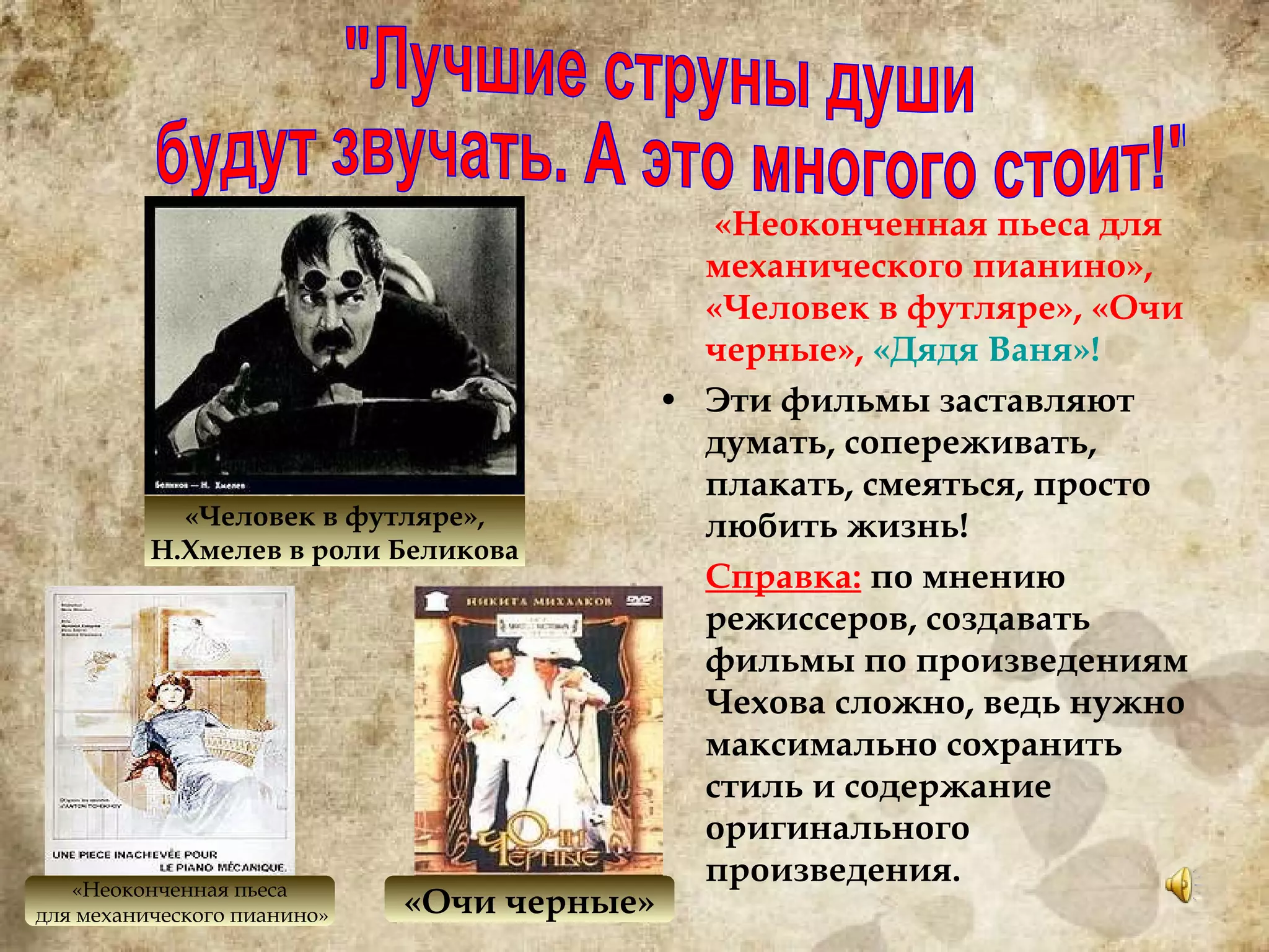  «Неоконченная пьеса для механического пианино», «Человек в футляре», «Очи черные»,  «Дядя Ваня»! Эти фильмы заставляют думать, сопереживать, плакать, смеяться, просто любить жизнь! Справка:  по мнению режиссеров, создавать фильмы по произведениям Чехова сложно, ведь нужно максимально сохранить стиль и содержание оригинального произведения. "Лучшие струны души будут звучать. А это многого стоит!" «Человек в футляре», Н.Хмелев в роли Беликова «Неоконченная пьеса для механического пианино» «Очи черные» 