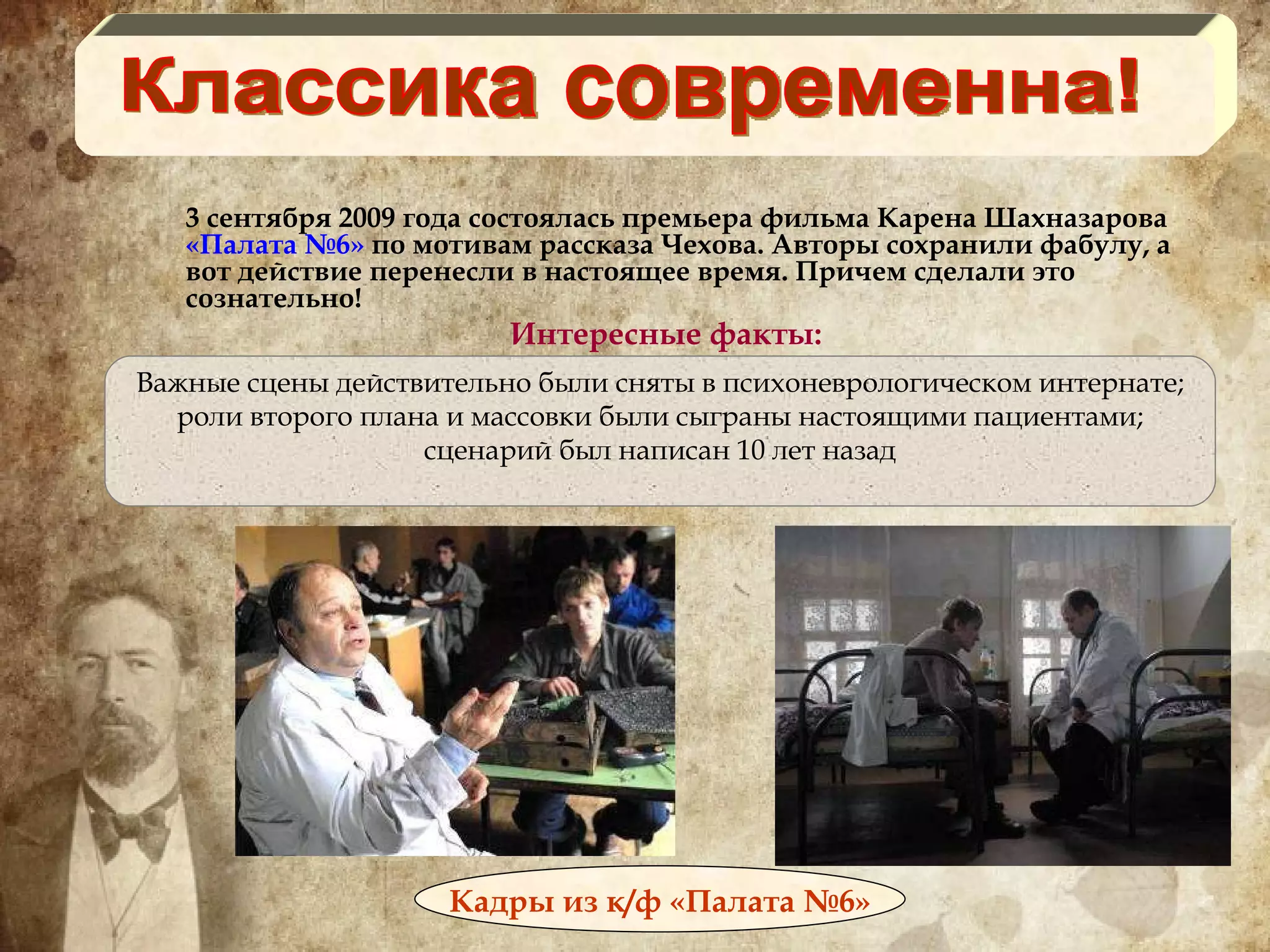 3 сентября 2009 года состоялась премьера фильма Карена Шахназарова  «Палата №6»  по мотивам рассказа Чехова. Авторы сохранили фабулу, а вот действие перенесли в настоящее время. Причем сделали это сознательно! Интересные факты: Классика современна! Кадры из к/ф «Палата №6» Важные сцены действительно были сняты в психоневрологическом интернате; роли второго плана и массовки были сыграны настоящими пациентами; сценарий был написан 10 лет назад 