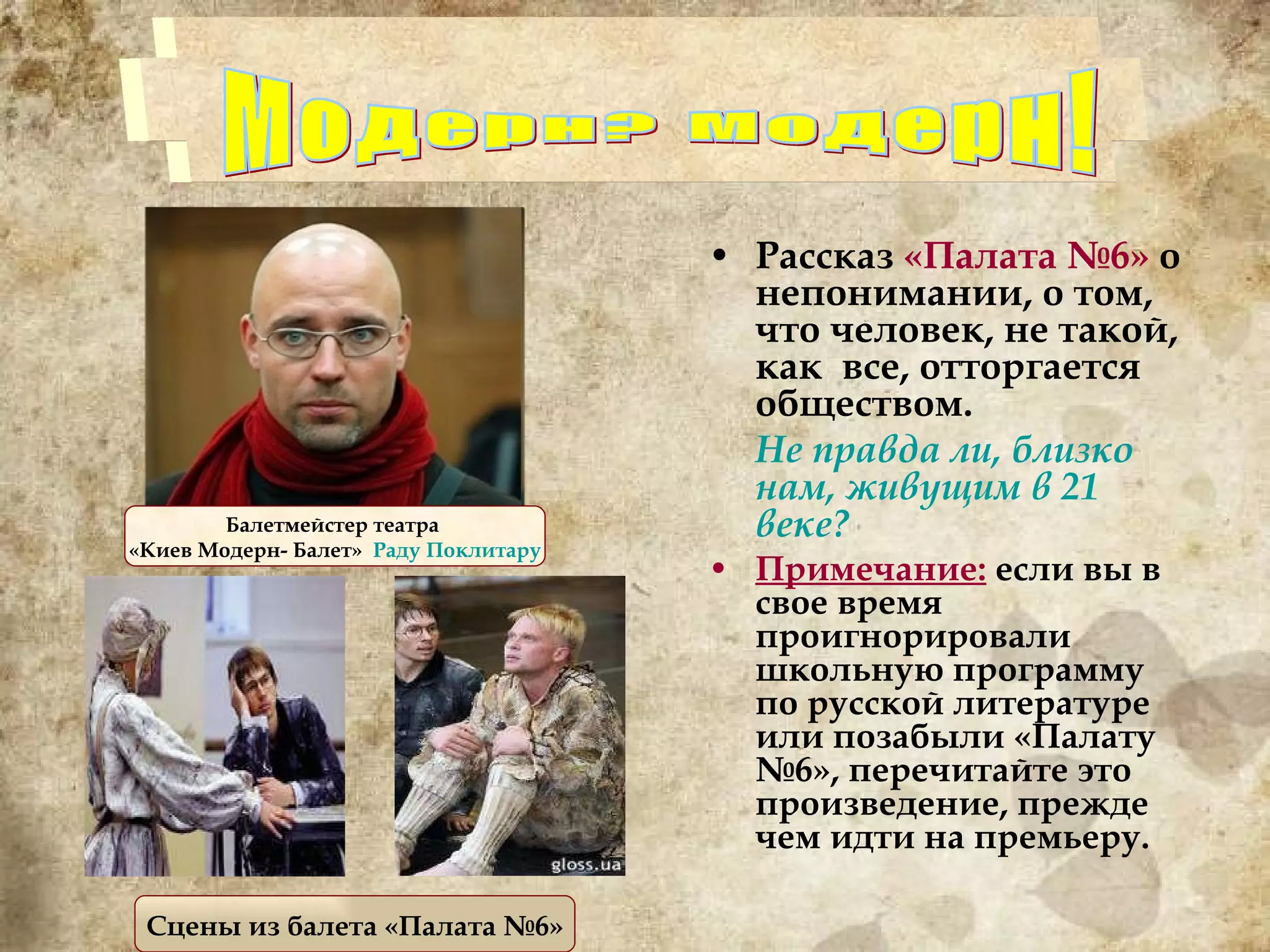Рассказ  «Палата №6»  о непонимании, о том, что человек, не такой, как  все, отторгается обществом.  Не правда ли, близко нам, живущим в 21 веке? Примечание:  если вы в свое время проигнорировали школьную программу по русской литературе или позабыли «Палату №6», перечитайте это произведение, прежде чем идти на премьеру. Модерн? Модерн! Балетмейстер театра  «Киев Модерн- Балет»  Раду  Поклитару Сцены из балета «Палата №6» 