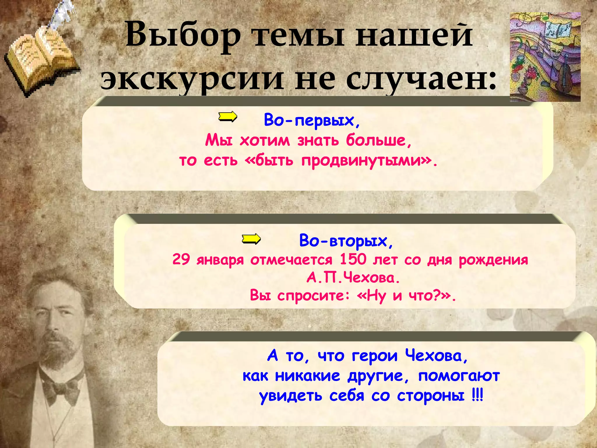 Выбор темы нашей экскурсии не случаен: Во-первых,  Мы хотим знать больше,  то есть «быть продвинутыми».  Во-вторых,  29 января отмечается 150 лет со дня рождения А.П.Чехова. Вы спросите: «Ну и что?». А то, что герои Чехова,  как никакие другие, помогают увидеть себя со стороны !!! 