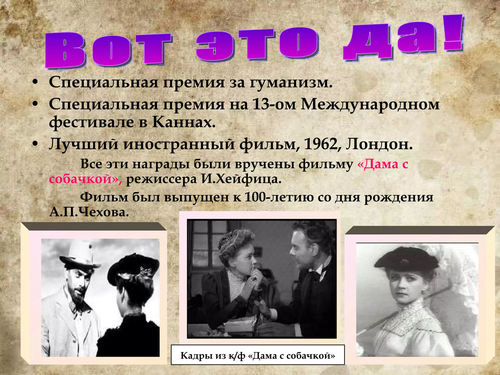 Специальная премия за гуманизм. Специальная премия на 13-ом Международном фестивале в Каннах. Лучший иностранный фильм, 1962, Лондон. Все эти награды были вручены фильму  «Дама с собачкой»,  режиссера И.Хейфица.  Фильм был выпущен к 100-летию со дня рождения А.П.Чехова. Вот это да! Кадр ы из к/ф «Дама с собачкой» 