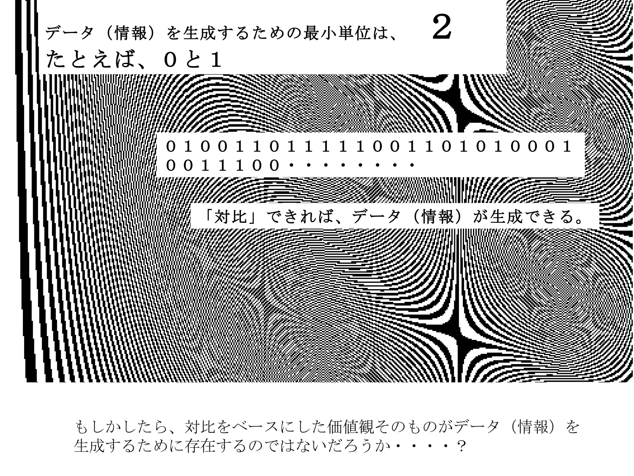 もしかしたら、対比をベースにした価値観そのものがデータ（情報）を 生成するために存在するのではないだろうか・・・・？ データ（情報）を生成するための最小単位は、　 ２　 たとえば、０と１ ０１００１１０１１１１１００１１０１０１０００１００１１１００・・・・・・・・ 「対比」できれば、データ（情報）が生成できる。 