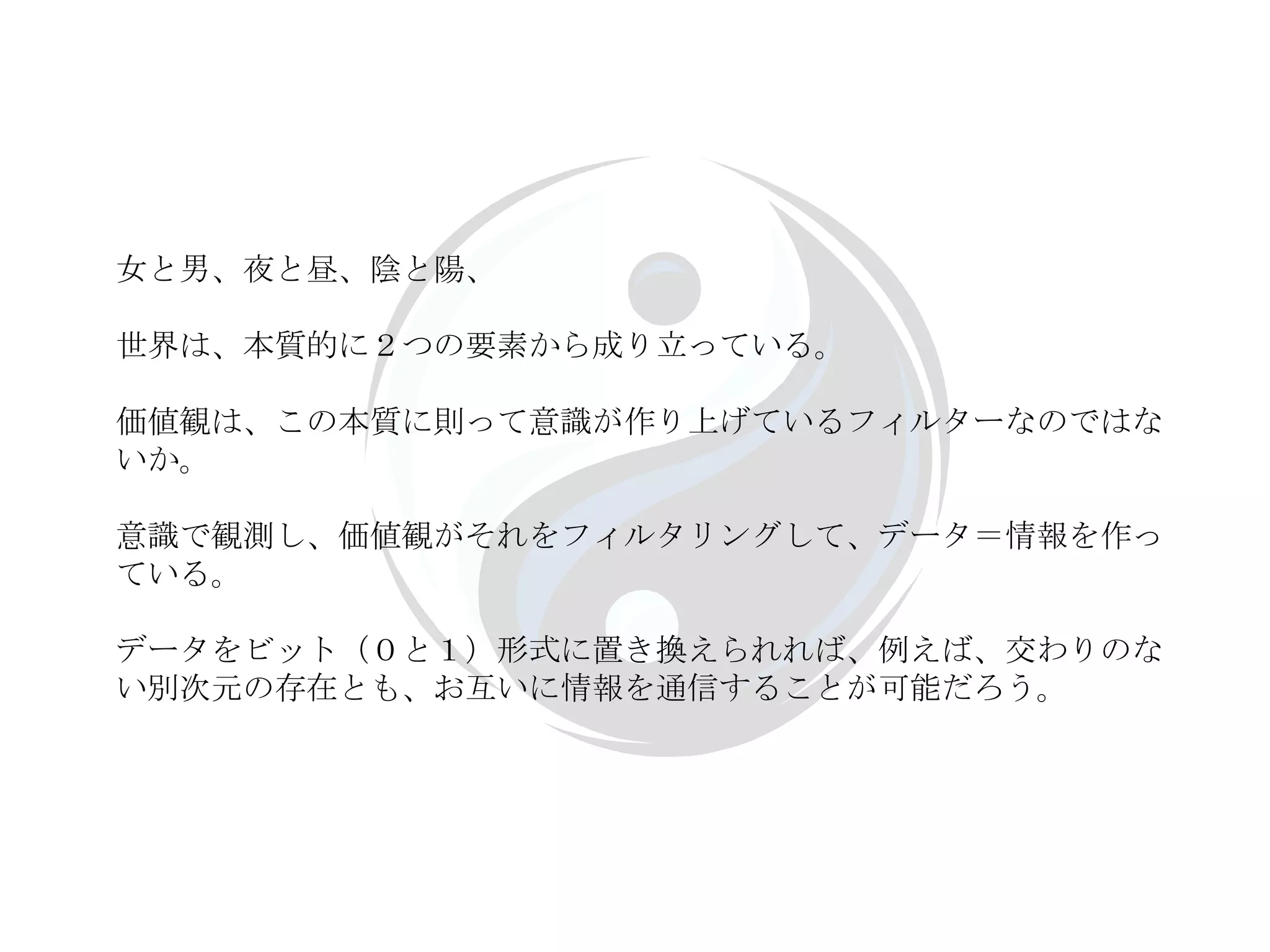 女と男、夜と昼、陰と陽、 世界は、本質的に２つの要素から成り立っている。 価値観は、この本質に則って意識が作り上げているフィルターなのではないか。 意識で観測し、価値観がそれをフィルタリングして、データ＝情報を作っている。 データをビット（０と１）形式に置き換えられれば、例えば、交わりのない別次元の存在とも、お互いに情報を通信することが可能だろう。 