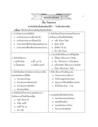 6
                                              สอบประเมินผล
                                           เรื่อง โภชนาการ
                        สําหรับนักเรียนชั้นมัธยมศึกษาปที่ 1 โรงเรียนวัดพวงนิมิต
    คําชี้แจง ใหนกเรียนเลือกตอบขอที่ถูกที่สุดเพียงขอเดียว
                  ั
1. ภาวะโภชนาการหมายถึงขอใด                             5. ถานักเรียนบริโภคอาหารตามธงโภชนาการ
   ก. การรับประทานอาหารที่มากเกินไป                     นักเรียนควรบริโภคสิ่งใดนอยที่สุด
   ข. การรับประทานอาหารที่นอยเกินไป                        ก. เกลือ น้ําตาล ไขมัน
   ค. การตรวจสอบเพื่อคนหาปญหาทุพโภชนาการ                  ข. ผักสด ผลไม
   ง. การตรวจสอบเพื่อหาขอบกพรองของรางกาย                 ค. เนื้อสัตว ไข นม
                                                            ง. ขาว แปง น้ําตาล
                                                        6. อาหารในขอใดใหสารอาหารที่ไมถูกตอง
2. ขอใดไมใชอาหาร                                         ก. เนื้อสัตว ใหสารอาหาร โปรตีน
   ก. ผลไม ผักสด           ค.เนื้อ นม ไข                  ข. ขาว ใหสารอาหาร คารโบไฮเดรต
   ข. น้ํามันตับปลา         ง. กวยเตี๋ยวราดหนา            ค. เครื่องในสัตว ใหสารอาหาร วิตามินซี
                                                            ง. น้ํามัน ใหสารอาหาร ไขมัน
3. ถานักเรียนตองการประเมินภาวะโภชนาการดวย 7. ขอใด คือการบริโภคที่เหมาะสม
ตนเองนักเรียนควรใชวิธีใด                                    ก. รับประทานอาหารเปนเวลา
    ก. คํานวณจากสวนสูง                                      ข. กินขาขาหมูทกวันเพราะชอบ
                                                                               ุ
    ข. คํานวณจากการเตนของหัวใจ                              ค. ปรุงอาหารใหมีรสจัดเพื่อความอรอย
    ค. คํานวณจากความดันเลือด                                 ง. ดื่นน้ําอัดลม วันละ 1 ขวด
    ง. คํานวณจากชีพจร
4. ถานักเรียนบริโภคอาหารตามธงโภชนาการ
                                                        8. สาเหตุใดบางที่ทําใหเกิดโรคอวน
นักเรียนควรบริโภคสิ่งใดมากที่สุด
                                                             ก. ออกกําลังกายอยางสม่ําเสมอ
    ก. เกลือ น้ําตาล น้ํา
                                                             ข. พอแมเปนคนอวน
    ข. น้ํามัน ผลไม
                                                             ค. นอนหลับวันละ 8 ชั่วโมง
    ค. ผลไม ไข นม
                                                             ง. กินอาหารอยางเพียงพอ
    ง. ขาว แปง
 