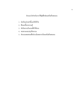 ข


            คําแนะนําสําหรับการใชชดฝกซอมเสริมดวยตนเอง
                                   ุ

1.   นักเรียนอานคําชี้แจงใหเขาใจ
2.   ศึกษาเนื้อหาความรู
3.   ทํากิจกรรมในแบบฝกใหครบ
4.   ทบทวนและสรุปกิจกรรม
5.   ทําแบบทดสอบเพื่อประเมินผลการเรียนเสริมดวยตนเอง
 