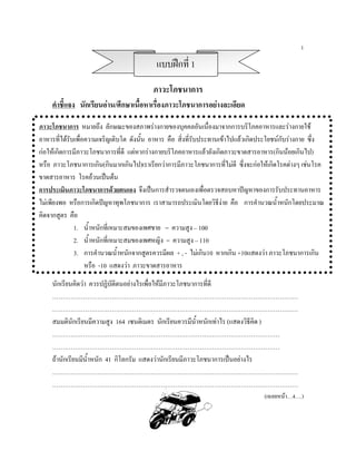 1

                                           แบบฝกที่ 1
                                          ภาวะโภชนาการ
    คําชี้แจง นักเรียนอาน/ศึกษาเนื้อหาเรื่องภาวะโภชนาการอยางละเอียด

ภาวะโภชนาการ หมายถึง ลักษณะของสภาพรางกายของบุคคลอันเนื่องมาจากการบริโภคอาหารและรางกายใช
อาหารที่ไดรับเพื่อความเจริญเติบโต ดังนัน อาหาร คือ สิ่งที่รับประทานเขาไปแลวเกิดประโยชนกับรางกาย ซึ่ง
                                        ้
กอใหเกิดการมีภาวะโภชนาการที่ดี แตหากรางกายบริโภคอาหารแลวยังเกิดภาวะขาดสารอาหาร(กินนอยเกินไป)
หรือ ภาวะโภชนาการเกิน(กินมากเกินไป)เราเรียกวาการมีภาวะโภชนาการที่ไมดี ซึ่งจะกอใหเกิดโรคตางๆ เชนโรค
ขาดสารอาหาร โรคอวนเปนตน
การประเมินภาวะโภชนาการดวยตนเอง จึงเปนการสํารวจตนเองเพื่อตรวจสอบหาปญหาของการรับประทานอาหาร
ไมเพียงพอ หรือการเกิดปญหาทุพโภชนาการ เราสามารถประเมินโดยวิธีงาย คือ การคํานวณน้ําหนักโดยประมาณ
คิดจากสูตร คือ
              1. น้ําหนักที่เหมาะสมของเพศชาย = ความสูง – 100
              2. น้ําหนักที่เหมาะสมของเพศหญิง = ความสูง – 110
              3. การคํานวณน้ําหนักจากสูตรควรมีผล + , - ไมเกิน10 หากเกิน +10แสดงวา ภาวะโภชนาการเกิน
                   หรือ -10 แสดงวา ภาวะขาดสารอาหาร
    นักเรียนคิดวา ควรปฏิบัติตนอยางไรเพื่อใหมีภาวะโภชนาการที่ดี
    …………………………………………………………………………………………………………
    …………………………………………………………………………………………………………
    สมมตินักเรียนมีความสูง 164 เซนติเมตร นักเรียนควรมีน้ําหนักเทาไร (แสดงวิธีคิด )
    …………………………………………………………………………………………………
    …………………………………………………………………………………………………
    ถานักเรียนมีนาหนัก 41 กิโลกรัม แสดงวานักเรียนมีภาวะโภชนาการเปนอยางไร
                  ้ํ
    …………………………………………………………………………………………………………
    …………………………………………………………………………………………………………
                                                                                   (เฉลยหนา…4….)
 
