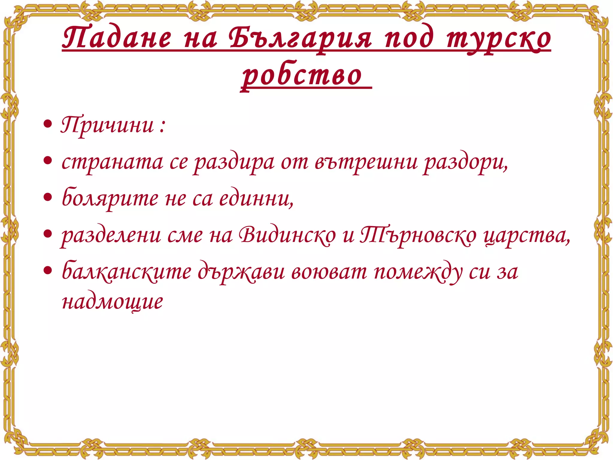 Падане на България под турско робство  Причини  : страната се раздира от вътрешни раздори,  болярите не са единни,  разделени сме на Видинско и Търновско царства,  балканските държави воюват помежду си за надмощие 