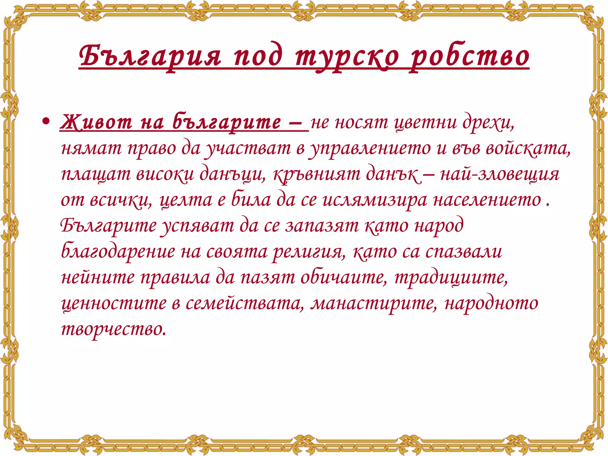 България под турско робство Живот на българите –  не носят цветни дрехи, нямат право да участват в управлението и във войската, плащат високи данъци, кръвният данък – най-зловещия от всички, целта е била да се ислямизира населението . Българите успяват да се запазят като народ благодарение на своята религия, като са спазвали нейните правила да пазят обичаите, традициите, ценностите в семействата, манастирите, народното творчество. 