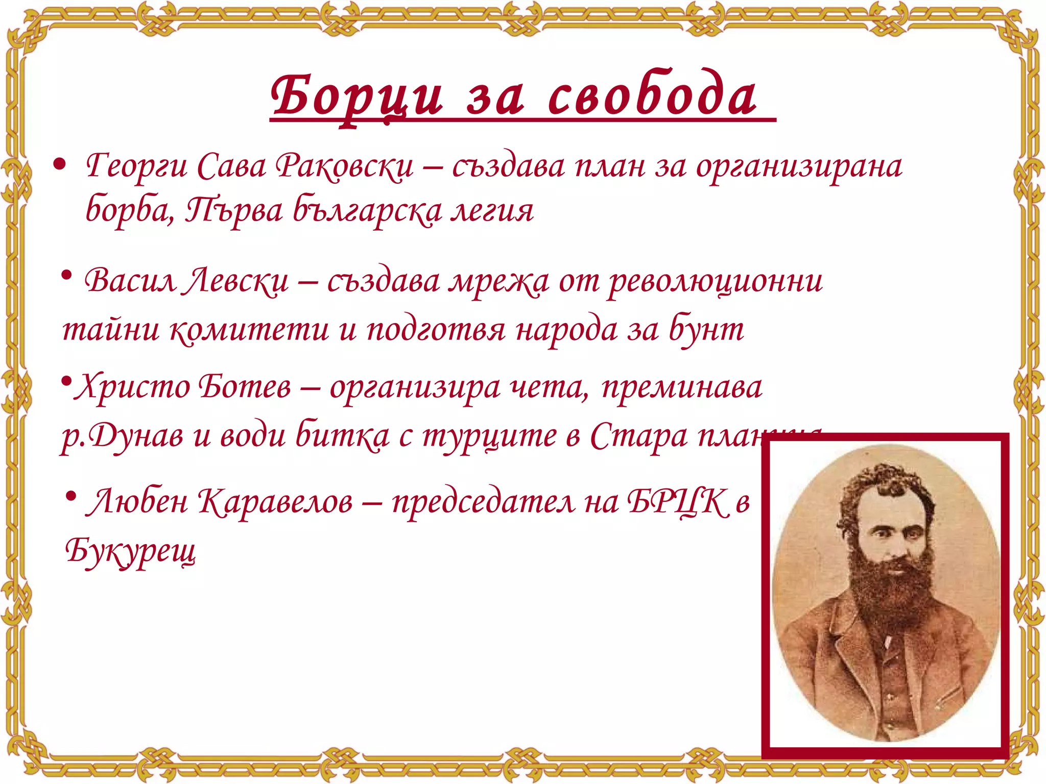 Борци за свобода  Георги Сава Раковски – създава план за организирана борба, Първа българска легия Васил Левски – създава мрежа от революционни тайни комитети и подготвя народа за бунт Христо Ботев – организира чета, преминава р.Дунав и води битка с турците в Стара планина Любен Каравелов – председател на БРЦК в Букурещ 