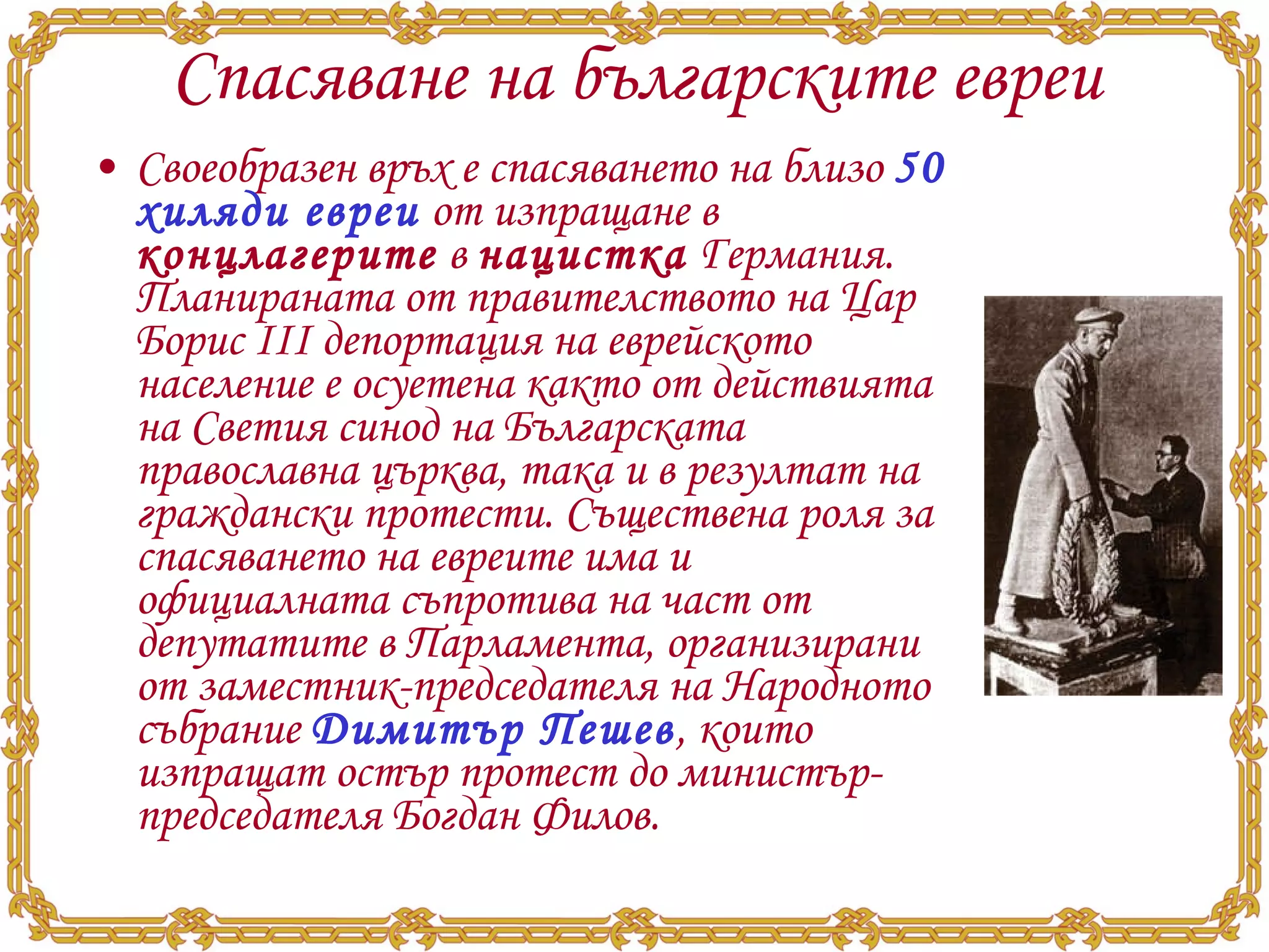 Спасяване на българските евреи Своеобразен връх е спасяването на близо  50 хиляди евреи  от изпращане в  концлагерите  в  нацистка  Германия. Планираната от правителството на Цар Борис III депортация на еврейското население е осуетена както от действията на Светия синод на Българската православна църква, така и в резултат на граждански протести. Съществена роля за спасяването на евреите има и официалната съпротива на част от депутатите в Парламента, организирани от заместник-председателя на Народното събрание  Димитър Пешев , които изпращат остър протест до министър-председателя Богдан Филов. 