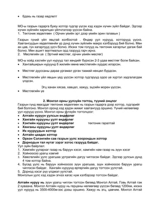 •   6дахь нь газар хөдлөлт


МО-ы газрын гадарга буюу хотгор гүдгэр үүсэх хэд хэдэн хүчин зүйл байдаг. Эдгээр
хүчин зүйлийн харилцан үйлчлэлээр үүссэн байна.
1. Тектоник хөдөлгөөн ( Орчин үеийн эрт дээр үеийн эрин галавын )
Газрын гүний үйл явцтай холбоотой . Өндөр уул нурууд, хотгорууд үүснэ.
Хавтангуудын хөдөлгөөнйи үр дүнд хүчин зүйлийн макро хэлбэрүүд бий болно. Мөн
ан цав, гүн хагарлууд үүсч болно. Ихэнх том голууд нь тектоник хагарлыг дагаж бай
болно. Мөн ашигт малтмалын орд газрууд гарч ирнэ.
2. Мөслөгийн үе ( Эртний мөстлөг, орчин үеийн мөслөг)
МО-ы хойд хэсгийн уул нурууд тал хөндийг бүрхсэн 2-3 удаа мөстлөг болж байсан.
• Хантайширын нуруунд 6 жилийн өмнө мөстлөгийн хурдас илэрсэн.

•   Мөстлөг дууссаны дараа ургамал ургах тааиай нөхцөл бүрдсэн.

•   Мөстлөгийн үйл явцын үед үүссэн хотгор гүдгэрүүд одоо үе хүртэл хадгалагдаж
    үлдсэн.
               Эгц ханан хясаа, хавцал, хажуу, эцсийн морен үүссэн.
•   Мөстлөгийн үе


                 2. Монгол орны уулзүйн тогтоц, түүний онцлог
Газрын гүнд явагддаг тектоник хөдөлгөөн нь газрын гадарга дээр хотгор, гүдгэрийг
бий болгоно. Монгол оронд хэд хэдэн жижиг хавтангууд оршино. Үүний нөлөөгөөр
уул нурууд үүснэ. Монгол орны уулзүйн тогтолцоог:
• Алтайн нуруун уулсын өндөрлөг
• Хангайн нурууны уулт өндөрлөг
• Хэнтийн нурууны уулт өндөрлөг               тектоник гаралтай
• Хянганы нурууны уулт өндөрлөг
• Их нууруудын хотгор
• Алтайн цаадах хотгор
• Орхон Сэлэнгийн сав газрын уулс хоорондын хотгор
• Дорнодын тал нутаг зэрэг хотос газрууд байдаг.
Уул зүйн байрлал:
1. Хамгийн уулархаг газар нь баруун хэсэг, хамгийн нам газар нь зүүн хэсэг
2. Хойноосоо урагш хэвгий
3. Хөвсгөлийн уулс урагшаа уртрагийн дагуу чиглэсэн байдаг. Эдгээр уулсын дунд
   4 том хотгор байна.
4. Бусад уулс нь баруун хойноосоо зүүн урагшаа, зүүн хойноосоо баруун урагш
   чиглэсэн байдаг. Хангайн нуруунд өргөргийн дагуу тогтсон уулстай.
5. Дорнод хэсэг рүү үлдмэл уулстай.
Монголын уулс хэд хэдэн эгнээ хагас нум хэлбэрээр тогтсон байдаг.

Алтайн нуруу нь зүүн урагш чиглэн тогтсон бөгөөд Монгол Алтай, Говь Алтай гэж
2 хуваана. Монгол Алтайн нуруу нь герцаны нөлөөгөөр үүссэн бөгөөд 1200км, ихэнх
уул нурууд нь 3500-4000м-ээс дээш оршино. Хажуу нь эгц, цавчим. Монгол Алтай
 