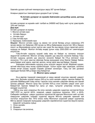 Хамгийн дулаан хүйтний температурын зөрүү 900 орчим байдаг .
Агаарын даралтын температурын дундаж 8 цаг тутамд
          18. Алтайн уулархаг их мужийн байгалийн цогцолбор шинж, дотоод
              ялгаа

Алтайн уулархаг их мужийн нийт талбай нь 248900 км2 буюу нийт нутаг дэвсгэрийн
19%-ийг эзэлдэг.
Дэд муж:
Алтайн уулархаг их мужид:
1. Монгол алтайн муж
• Алтайн баруун
• Алтайн зүүн
2. Говь-Алтайн муж
3. Хархираа, Сийлхэмийн муж
Онцлог: Монгол алтайн нуруу нь мөсөн гол ихтэй бөгөөд улсын хэмжээнд 270
орчим мөсөн гол байдгаас 250 орчим нь МА-д байдгаараа онцлогтой. МА-н баруун
хэсэгт нь Мөнххайрхан уулыг хүртэл авч үздэг ба энд мөсөн голын гаралтай цэнгэг
нуурууд их байдаг. Монгол Алтайд өндөр уулын хээр 2300-2500 м-т ажиглагддаг
онцлогтой.
      Говь-Алтайн нуруунд хуурай сайр маш их байдаг нь салхины элэгдэл
эвдрэлтэй холбоотой. Монгол алтайд хээрийн уур амьсгал зонхилж байхад Говь-
Алтайн нуруунд цөлийн уур амьсгал зонхилж байдаг ба ГА-д хялганат хээр
зонхилно. ГА-н уулс амьтны аймгаар бусад мужуудаас илүү баялаг байдаг байна.
цөлд байдаг алаг даага, хавтгай, аргаль, янгир зэрэг амьтад байдаг. Хуурай.
      Хархираа сийлхэмийн нуруунд усны элэгдэл эвдрэл ихтэй. Морений хурдас,
эртний мөстлүүд маш ихээр хуримтлагддаг. Уулын хүрэн хөрс харагдаж, салхины
нөлөө ихтэй учраас хуурай хээрийн ургамал зонхилдог. Ганц нэг ойн ургамал
харагддаг боловч МА-д ямарч мод байдаггүй.
                          22. Монгол орны цэвдэг

      0с-д өөртөө тодорхой хэмжээний ус юмуу мөсийг агуулсан хөрсийг цэвдэгт
хөрс гэнэ. Дэлхийн хуурай газрын 24%-д нь олон жилийн цэвдэг тархсан байдаг ба
дэлхийн бөмбөрцгийн хойд хагаст тархсан олон жилийн цэвдгийн өмнөд хил манай
орноор дайрдаг. Монгол орны бүх нутгийн 63%-д олон жилийн цэвдэг алаг цоог
байдалтай тархсан байдаг.Тус орны ул хөрс, чулуулаг улирлаар нилээд гүн
хөлддөг онцлогтой.
   1960-д оны үеэс улиралын ба олон жилийн цэвдгийн судалгаа системтэй болж
1967-1972 он хүртэл ШУА- газарзүй, цэвдэг судлалын хүрээлэн, ЗХУ- н ШУА-
Сибирийн салбарын цэвдэг судлалын хүрээлэнтэй хамтран Монголын нийт нутгийг
хамруулан цэвдгийн хээрийн судалгаа явуулж МО-ны цэвдгийн ерөнхий зүй
тогтолыг илрүүлсэн бас 1972 оноос хойш Монголын үндэсний цэвдэг судлаачид
МО-ны физик газарзүйн мужуудаар цэвдгийн нарийвчилсан судалгаа явуулж иржээ.
   Цэвдгийг хугацааны хувьд:
1. Олон жилийн
2. Өнжмөл
3. Улиралын гэж ангилна.
 