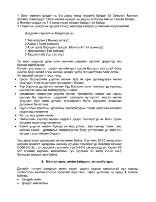 1 Олон жилийн цэвдэг нь 5-с дээш жилд гэсээгүй байдаг ба Хөвсгөл, Монгол
 Алтайд тохиолддог. Олон жилийн цэвдэг нь ундны ус болон тайгыг тэжээж байдаг.
 2 Өнжмөл цэвдэг нь 1-5 жилд гэсэж хөлдөх байдалтай байдаг.
 3 Улиралын цэвдэг нь зундаа гэсээд өвөлдөө хөлддөг ус мөсний агууламжтай

      Цэвдгийн тархалтын байдлаар нь:

      1 Тохиолдлын ( Өмнөд хилээр)
      2 Ховор ( Арай хойшоо)
      3 Алаг цоог( Хоридал сарьдаг, Монгол Алтай орчмоор)
      4 Үргэлжилсэн(Төв хэсгээр)
      5 Тасралттай( Урд хэсгээр)

 Ул хөрс чулуулаг дахь олон жилийн цэвдгийн үүслийг эрдэмтэд янз
 бүрээр тайлбарлах
 боловч уур амьсгал сэрүүн өвлийн цагт цасан бүрхүүл тогтохгүй буюу
 нимгэн байх явдал олон жилийн цэвдэг үүсэх гол шалтгаан байх ёстой.
 Ул хөрсний хөлдөлт гэсэлтэнд:
• Цасан бүрхүүлийн үзүүлэх нөлөө- Цас их орж дулаацуулах нөлөө
  үзүүлдэг. Учир нь дулаан тусгаарлагч болдог.
• Хур борооны дулааныи нөлөө- Хур борооны усны температур хөрсөнд
  шингэхдээ хөрсний температурыг нэмнэ.
• Ургамалан нөмрөгийн үзүүлэх нөлөө- Ургамалан нөмрөг зун нарны
  шулуун ба сарнисан цацрагийг саатуулж чулуулагт хөргөх нөлөө
  үзүүлдэг бол өвөл дулаан тусгаарлагч болж хөрснөөс алдагдах
  дулааныг багасгана.
• Нуур голын ёроолын хурдасны температурын горим цэвдгийн хөлдөлт
  гэсэлтэнд нөлөөлнө
• Хотгор гүдгэрийн нөлөө
• Чийгшлийн үзүүлэх нөлөө- гадрага дээрх температур их байх тусам
  хөлдөлт гэсэлтэнд нөлөөлнө
• Хүний үзүүлэх нөлөө- Хүмүүс ой мод устгах , гал түймэр тавих , өвс
  хадлан хадах , ургамалыг сийрэгжүүлэх буюу устгаснаас ул хөрс гүн
  хөлдөх гэсэх нөхцөл бүрднэ

 Уур амьсгалын дулааралт их нөлөөлж байна. Сүүлийн 20-25 жилд олон
 жилийн цэвдэгт хурдасны жилийн дундаж температур Хөвсгөл орчимд
 0,006-0,016с , ул хөрсний гэсэлтийн гүн 0,4-0,6 см нэмэгдсэн. Харин УБ
 хот орчимд хөрсний хөлдөлтийн гүн сүүлийн 30 жилд 20-30 см-р
 багассан тооцоо гарч байна.

                 9. Монгол орны агуйн байршил, ач холбогдол

 Дэлхийн чулуун мандлын өнгөн хэсэгт орших газрын галаргатай нүх сүвээр
 холбогдсон хөнлий хоосон оронзайг агуй гэнэ. Гарал үүслийнх нь хувьд 4 ангилж
 байгаа.
 • Хөндийлжийн
 • Цэвдэг хайлалтын
 