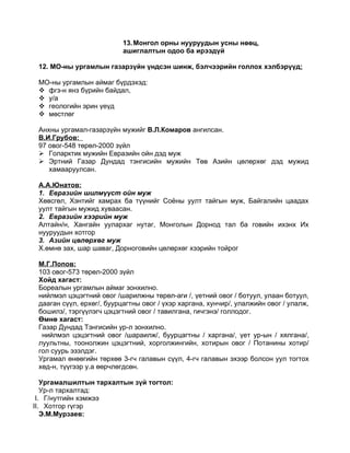 13. Монгол орны нууруудын усны нөөц,
                           ашиглалтын одоо ба ирээдүй

 12. МО-ны ургамлын газарзүйн үндсэн шинж, бэлчээрийн голлох хэлбэрүүд:

 МО-ны ургамлын аймаг бүрдэхэд:
  фгз-н янз бүрийн байдал,
  у/а
  геологийн эрин үеүд
  мөстлөг

 Анхны ургамал-газарзүйн мужийг В.Л.Комаров ангилсан.
 В.И.Грубов:
 97 овог-548 төрөл-2000 зүйл
  Голарктик мужийн Евразийн ойн дэд муж
  Эртний Газар Дундад тэнгисийн мужийн Төв Азийн цөлөрхөг дэд мужид
    хамааруулсан.

 А.А.Юнатов:
 1. Евразийн шилмүүст ойн муж
 Хөвсгөл, Хэнтийг хамрах ба түүнийг Соёны уулт тайгын муж, Байгалийн цаадах
 уулт тайгын мужид хуваасан.
 2. Евразийн хээрийн муж
 Алтайн/н, Хангайн уулархаг нутаг, Монголын Дорнод тал ба говийн ихэнх Их
 нууруудын хотгор
 3. Азийн цөлөрхөг муж
 Х.өмнө зах, шар шаваг, Дорноговийн цөлөрхөг хээрийн тойрог

 М.Г.Попов:
 103 овог-573 төрөл-2000 зүйл
 Хойд хагаст:
 Бореалын ургамлын аймаг зонхилно.
 нийлмэл цэцэгтний овог /шарилжны төрөл-аги /, үетний овог / ботуул, улаан ботуул,
 дааган сүүл, ерхөг/, буурцагтны овог / үхэр харгана, хунчир/, улалжийн овог / улалж,
 бошилз/, тэргүүлэгч цэцэгтний овог / тавилгана, гичгэнэ/ голлодог.
 Өмнө хагаст:
 Газар Дундад Тэнгисийн ур-л зонхилно.
  нийлмэл цэцэгтний овог /шараилж/, буурцагтны / харгана/, үет ур-ын / хялгана/,
 луультны, тоонолжин цэцэгтний, хорголжингийн, хотирын овог / Потанины хотир/
 гол суурь эзэлдэг.
 Ургамал өнөөгийн төрхөө 3-гч галавын сүүл, 4-гч галавын эхээр болсон уул тогтох
 хөд-н, түүгээр у.а өөрчлөгдсөн.

   Ургамалшилтын тархалтын зүй тогтол:
   Ур-л тархалтад:
 I. Г/нутгийн хэмжээ
II. Хотгор гүгэр
   Э.М.Мурзаев:
 