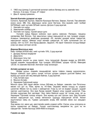 5. 1962 онд Цэгмэд 3 шатлалтай ангилал хийсэн бөгөөд энэ нь хамгийн төгс
   болсон. 4 их муж, 12 муж, 27 тойрог
6. Даш 6 мужид хуваасан.

Хангай-Хэнтийн уулархаг их муж
Сэлэнгэ, Архангай, Булган, Хөвсгөл бүхэлдээ багтана. Завхан, Хэнтий, Төв аймгийн
ихэнх хэсэг, ӨВ, Увс, Дорнодын хагас хэсэг багтана. Энэ мужийн нийт талбай
527500км2, нийт нутгийн 30%ийг эзэлнэ. Дотроо 3 дэд мужтай.
1. Хангайн гол нуруу
2. Хөвсгөлийн салбар уулс
3. Хэнтийн гол нуруу, түүний захын уулс
      Уулзүйн хувьд баруун хойноос зүүн урагш намссан. Паледон, герцаны
нөлөөгөөр бий болсон. Уур амьсгалын хувьд харьцангуй их хур тунадас унадаг.
Агаарын температур өьвөлдөө дунджаар -30, жилийн дундаж хасах тэмдэгтэй,
харьцангуй сэрүүн. Иймээс олон жилийн цэвдэгтэй. Ус зүйн сүлжээний гол эх
үүсвэр, нягт нь 0.07. Энэ бүсэд Дархан, Эрдэнэт, УБ зэрэг томоохон хотууд байдаг
учир хүн амын нягтрал ихтэй.

Дорнод Монголын муж
Нийт талбай 247630 км2, нийт нутгийн 19%. 3 дэд мужтай
1. Дундад Халхын өндөрлөг
2. Дарьганга
3. Дорнодын тэгш тал
Энэ мужийн онцлог нь ухаа гүвээт, тэгш талуудтай. Дундаж өндөр нь 600-900,
хуурай хээрийн ландшафтай. Хур тунадас 200-250мм, зундаа +25-30, Өвөлдөө
-25-30. Ус хамгийн багатай. Хялганат хээр зонхилдог.

Алтайн уулархаг их муж
      Өндөр уулын, хээрийн ландшафтай, эргэн тойрон говиор хүрээлэгдсэн.
Баруун хойноос зүүн урагш сунаж тогтсон цулдан суварга уулстай байна. энэ
мужид уул үүсэх үйл явц явагдаж байгаа. 3 дэд мужтай.
1. Говь Алтайн муж
2. Монгол Алтайн
3. Хархираа Сийлхэний нуруу
Монгол орны 260 гаруй мөсөн голын 240-өөд нь байдаг. хамгийн том Потатины
мөсөн гол урт нь 70км, өргөн нь 14-19км. Эндхийн мөсөн голууд нь үлдмэл
шинжтэй. Мөсөн гол нь хэзээ ч хайлдаггүй. Учир нь хэт их өндөрт оршдог, хуурай
зэргээс шалтгаална. Энэ муж бусад мужийг бодвол илүү хуурай шинжтэй, Говь
Алтайн нуруугаар бэл залгадаг. Энд тайга байхгүй шууд таг тэгээд хээр, ой нь
Хархираа Түргэний голоор илэрнэ. Энэ мужид хүн анх үүссэн гэнэ. Дэд бүтцийн
хөгжил харьцангуй сул, ховор металлын судлууд харьцангуй ихтэй. Аялал
жуулчлалын нөөц их, Гурван цэнхэрийн агуйд 300 жилийн өмнө хүн амьдарч
байсан.
Энд мөсөн гол, мөнх цас, мөстлөгийн үеийн үлдмэл элбэг. Салхи, усны элэгдэлд их
орсон хуримтлал их байдаг. Үүнээс шалтгаалаад хөндийлж их, уулс нь ян
сарьдагтай. Тагийн бүслүүр 3500-4000 м илэрдэг.

Говийн их муж
 