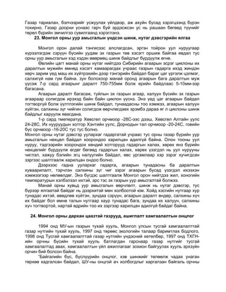 Газар тариалан, бэлчээрийг усжуулах үйлдвэр, аж ахуйн бусад хэрэгцээнд бүрэн
тохирно. Газар доорхи уснаас гарч буй эрдэсжсэн ус нь рашаан бөгөөд түүнийг
төрөл бүрийн эмчилгээ сувилгаанд хэрэглэнэ.
    23. Монгол орны уур амьсгалын үндсэн шинж, нутаг дэвсгэрийн ялгаа

       Монгол орон далай тэнгисээс алслагдсан, эргэн тойрон уул нуруугаар
хүрээлэгдэж сэрүүн бүсийн уудам эх газрын төв хэсэгт оршиж байгаа явдал тус
орны уур амьсгалын хэд хэдэн өвөрмөц шинж байдлыг бүрдүүлж өгнө.
       Өвлийн цагт манай орны нутаг нийтдээ Сибирийн агаарын эсрэг циклоны их
даралтын мужийн өмнөд хэсэгт хамаарагдах учраас газрын гадарга ихэд жиндэн
хөрч зарим үед маш их хүйтрэхийн дээр тэнгэрийн байдал бараг цаг үргэлж цэлмэг,
салхигүй нам гүм байна. зун болохоор манай оронд агаарын бага даралтын муж
үүсэж 7-р сард агаарынг даралт 750-755мм болж ерийн байдлаас 5-10мм-ээр
багасана.
       Агаарын даралт багасаж, туйлын эх газрын агаар, халуун бүсийн эх газрын
агаараар солигдож ирэхэд байн байн циклон үүснэ. Энэ үед цаг агаарын байдал
тогтворгүй болж үүлтлэгийн шинж байдал, тунаадасны тоо хэмжээ, агаарын халуун
хүйтэн, салхины зүг чийгин солигдож өөрчлөгдаөх эрэмбэ дараа яг л циклоны шинж
байдлыг харуулж явагдана.
       1-р сард тмеператур Хөвсгөл орчмоор -28С-ээс дээш, Хөвсгөл Алтайн уулс
24-28С, Их нууруудын хотгор Хэнтийн уулс, Дорнодын тал орчмоор -20-24С, говийн
бүс орчмоор -16-20С тус тус болно.
Монгол орны нутаг дэвсгэр уулархаг гадаргатай учраас тус орны газар бүрийн уур
амьсгалын нөхцөл байдал хоорондоо харилцан адилгүй байна. Олон тооны уул
нуруу, тэдгээрийн хоорондох хөндий хотгорууд гадаргын халах, хөрөх янз бүрийн
нөхцөлийг бүрдүүлж өгдөг бөгөөд гадаргын халах, хөрөх үзэгдэл нь уул нурууны
чиглэл, хажуу бэлийн эгц налуугийн байдал, өвс ургамлаар хэр зэрэг хучигдсан
зэргээс шалтгаалж харилцан ондоо болно.
       Дээрхээс гадна уулархаг гадарга, агаарын тунадасны ба даралтын
хуваарилалт, тэрчлэн салхины зүг чиг зэрэг агаарын бусад үзэгдэл ихээхэн
хэмжээгээр нөлөөлдөг. Энэ бүгдэс шалтгаалж Монгол орон нийтдээ жил, хоногийн
температурын хэлбэлзэл ихтэй, эрс тэс эх газрын уур амьсгалтай болжээ.
       Манай орны хувьд уур амьсгалын өөрчлөлт, шинж нь нутаг дэвсгэр, тус
бүрээр ялгаатай байдаг нь дээрхитэй мөн холбоотой юм. Хойд хэсгийн нутгаар хур
тунадас ихтэй, өвөдлөө хүйтэн, зундаа сэрүүн, агаарын даралт өндөр, салхины хүч
их байдаг бол өмнө талын нутгаар хаур тунадас бага, зундаа их халуун, салхины
хүч тогтвортой, нартай өдрийн тоо их зэргээр харилцан адилгүй байдаг байна.

  24. Монгол орны дархан цаазтай газрууд, ашиглалт хамгаалалтын онцлог

      1994 онд МУ-ын газрын тухай хууль, Монгол улсын тусгай хамгаалалттай
газар нутгийн тухай хууль, 1997 онд төрөөс экологийн талаар баримтлах бодлого,
1998 онд Тусгай хамгаалалттай газар нутгийн үндэсний хөтөлбөр, 1997 онд ТХГН-
ийн орчны бүсийн тухай хууль батлагдан гарснаар газар нутгийг тусгай
хамгаалалтад авах, хамгаалалтын үйл ажиллагааг зохион байгуулах хууль эрхзүйн
орчин бий болсон байна.
      “Байгалийн бүс, бүслүүрийн онцлог, хэв шинжийг төлөөлж чадах унаган
төрхөө хадгалсан байдал, ШУ-ны онцгой ач холбогдлыг харгалзан байгаль орчны
 