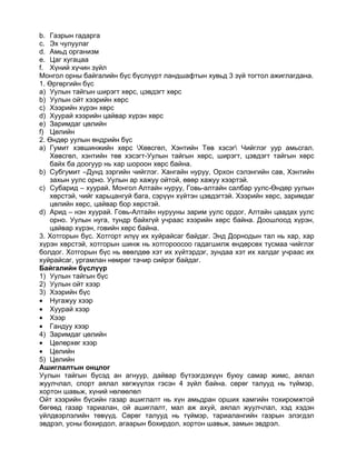 b. Газрын гадарга
c. Эх чулуулаг
d. Амьд организм
e. Цаг хугацаа
f. Хүний хүчин зүйл
Монгол орны байгалийн бүс бүслүүрт ландшафтын хувьд 3 зүй тогтол ажиглагдана.
1. Өргөргийн бүс
a) Уулын тайгын ширэгт хөрс, цэвдэгт хөрс
b) Уулын ойт хээрийн хөрс
c) Хээрийн хүрэн хөрс
d) Хуурай хээрийн цайвар хүрэн хөрс
e) Заримдаг цөлийн
f) Цөлийн
2. Өндөр уулын өндрийн бүс
a) Гумит хэвшинжийн хөрс Хөвсгөл, Хэнтийн Төв хэсэг Чийглэг уур амьсгал.
   Хөвсгөл, хэнтийн төв хэсэгт-Уулын тайгын хөрс, ширэгт, цэвдэгт тайгын хөрс
   байх ба доогуур нь хар шороон хөрс байна.
b) Субгумит –Дунд зэргийн чийглэг. Хангайн нуруу, Орхон сэлэнгийн сав, Хэнтийн
   захын уулс орно. Уулын ар хажуу ойтой, өвөр хажуу хээртэй.
c) Субарид – хуурай. Монгол Алтайн нуруу, Говь-алтайн салбар уулс-Өндөр уулын
   хөрстэй, чийг харьцангуй бага, сэрүүн хүйтэн цэвдэгтэй. Хээрийн хөрс, заримдаг
   цөлийн хөрс, цайвар бор хөрстэй.
d) Арид – нэн хуурай. Говь-Алтайн нурууны зарим уулс ордог, Алтайн цаадах уулс
   орно. Уулын нуга, тундр байхгүй учраас хээрийн хөрс байна. Доошлоод хүрэн,
   цайвар хүрэн, говийн хөрс байна.
3. Хотгорын бүс. Хотгорт илүү их хуйрайсаг байдаг. Энд Дорнодын тал нь хар, хар
хүрэн хөрстэй, хотгорын шинж нь хотгороосоо гадагшилж өндөрсөх тусмаа чийглэг
болдог. Хотгорын бүс нь өвөлдөө хэт их хүйтэрдэг, зундаа хэт их халдаг учраас их
хуйрайсаг, ургамлан нөмрөг тачир сийрэг байдаг.
Байгалийн бүслүүр
1) Уулын тайгын бүс
2) Уулын ойт хээр
3) Хээрийн бүс
• Нугажуу хээр
• Хуурай хээр
• Хээр
• Гандуу хээр
4) Заримдаг цөлийн
• Цөлөрхөг хээр
• Цөлийн
5) Цөлийн
Ашиглалтын онцлог
Уулын тайгын бүсэд ан агнуур, дайвар бүтээгдэхүүн буюу самар жимс, аялал
жуулчлал, спорт аялал хөгжүүлэх гэсэн 4 зүйл байна. сөрөг талууд нь түймэр,
хортон шавьж, хүний нөлөөлөл
Ойт хээрийн бүсийн газар ашиглалт нь хүн амьдран орших хамгийн тохиромжтой
бөгөөд газар тариалан, ой ашиглалт, мал аж ахуй, аялал жуулчлал, хэд хэдэн
үйлдвэрлэлийн төвүүд. Сөрөг талууд нь түймэр, тариалангийн газрын элэгдэл
эвдрэл, усны бохирдол, агаарын бохирдол, хортон шавьж, замын эвдрэл.
 